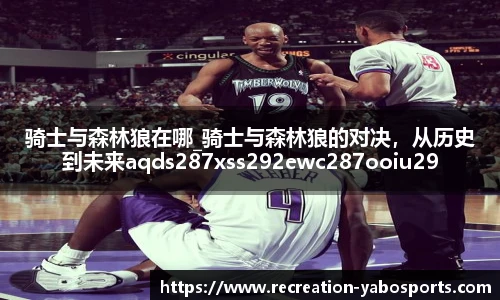 骑士与森林狼在哪_骑士与森林狼的对决，从历史到未来aqds287xss292ewc287ooiu292
